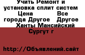  Учить Ремонт и установка сплит систем › Цена ­ 1 000 - Все города Другое » Другое   . Ханты-Мансийский,Сургут г.